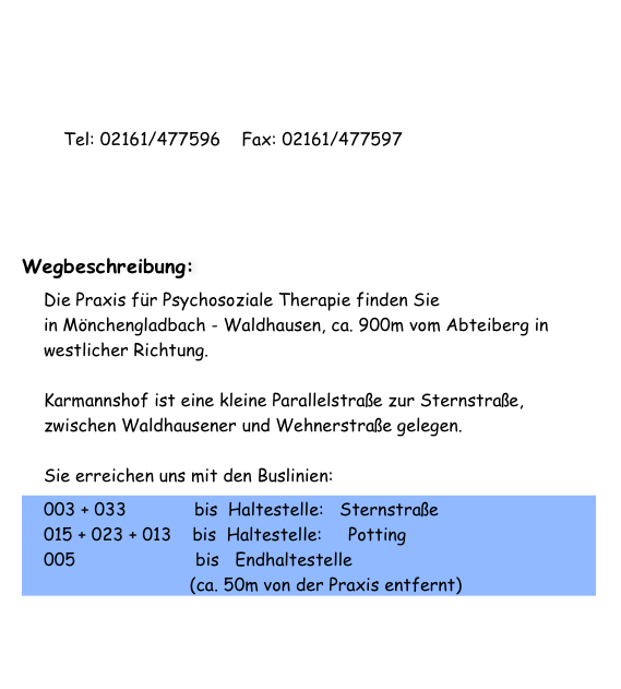 Adresse:     Peter Albrecht
                   Karmannshof 21                    41068 Mönchengladbach           Tel: 02161/477596    Fax: 02161/477597E-mail: Bitte verwenden Sie das „Kontaktformular“ Wegbeschreibung:Die Praxis für Psychosoziale Therapie finden Sie in Mönchengladbach - Waldhausen, ca. 900m vom Abteiberg in westlicher Richtung.  Karmannshof ist eine kleine Parallelstraße zur Sternstraße, zwischen Waldhausener und Wehnerstraße gelegen.  Sie erreichen uns mit den Buslinien:
003 + 033             bis  Haltestelle:   Sternstraße 015 + 023 + 013    bis  Haltestelle:     Potting 005                       bis   Endhaltestelle                              (ca. 50m von der Praxis entfernt)
 Für eine > Anfahrtsskizze <  nutzen sie bitte unseren Routenplaner!